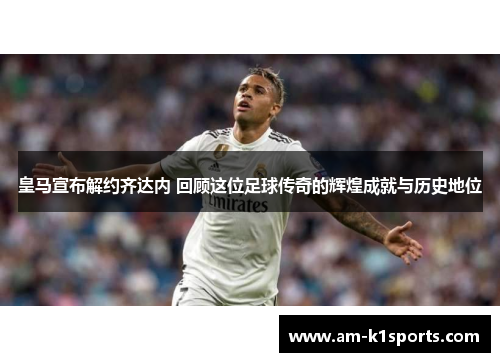 皇马宣布解约齐达内 回顾这位足球传奇的辉煌成就与历史地位