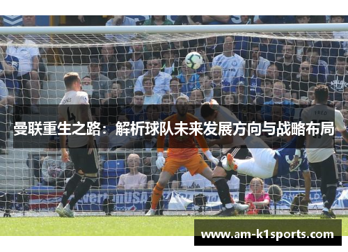 曼联重生之路:解析球队未来发展方向与战略布局 曼联重生之路:解析球队未来发展方向与战略布局