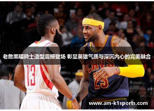 老詹黑暗骑士造型震撼登场 彰显英雄气质与深沉内心的完美融合