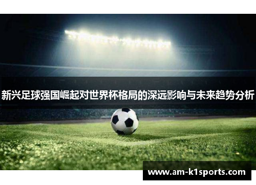 新兴足球强国崛起对世界杯格局的深远影响与未来趋势分析